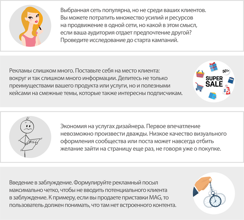 Выбранная сеть популярна, но не среди ваших клиентов. Вы можете потратить множество усилий и ресурсов на продвижение в одной сети, но какой в этом смысл, если ваша аудитория отдает предпочтение другой? Рекламы слишком много. Поставьте себя на место клиента: вокруг и так слишком много информации. Делитесь не только преимуществами вашего продукта или услуги, но и полезными кейсами на смежные темы, которые также интересны подписчикам. Экономия на услугах дизайнера. Первое впечатление невозможно произвести дважды. Низкое качество визуального оформления сообщества или поста может навсегда отбить желание зайти на страницу еще раз, не говоря уже о покупке. Введение в заблуждение. Формулируйте рекламный посыл максимально четко, чтобы не вводить потенциального клиента в заблуждение. К примеру, если вы продаете приставки MAG, то пользователь должен понимать, что там нет встроенного контента.